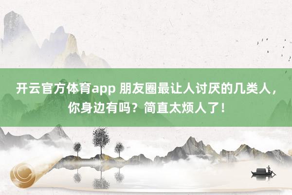 開云官方體育app 朋友圈最讓人討厭的幾類人，你身邊有嗎？簡直太煩人了！