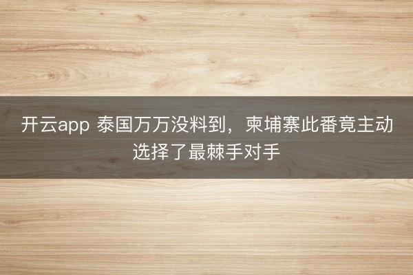 開云app 泰國萬萬沒料到，柬埔寨此番竟主動選擇了最棘手對手