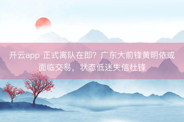 開云app 正式離隊(duì)在即？廣東大前鋒黃明依或面臨交易，狀態(tài)低迷失信杜鋒