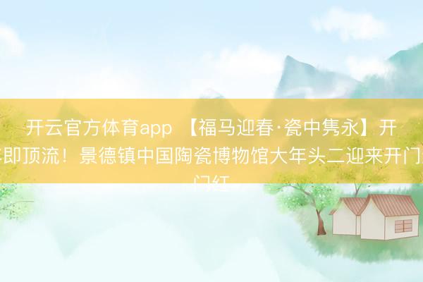 開云官方體育app 【福馬迎春·瓷中雋永】開年即頂流！景德鎮(zhèn)中國陶瓷博物館大年頭二迎來開門紅